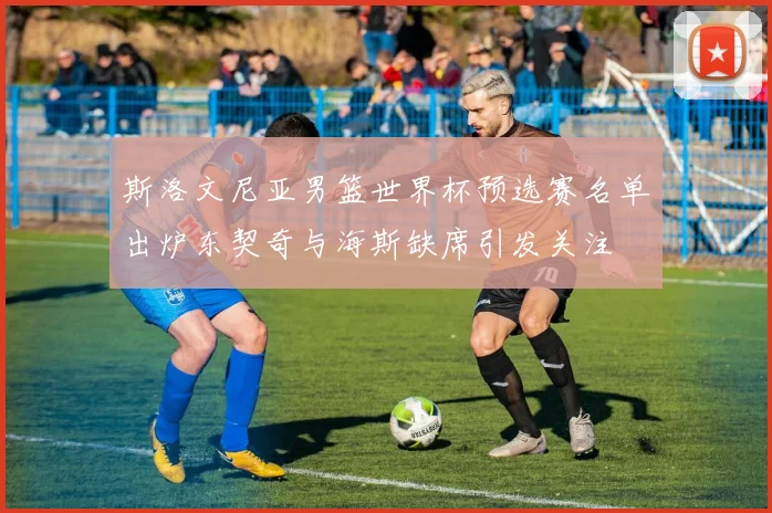 斯洛文尼亚男篮世界杯预选赛名单出炉东契奇与海斯缺席引发关注