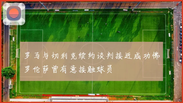 罗马与切利克续约谈判接近成功佛罗伦萨曾有意接触球员