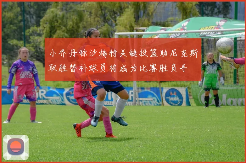小乔丹称沙梅特关键投篮助尼克斯取胜替补球员将成为比赛胜负手