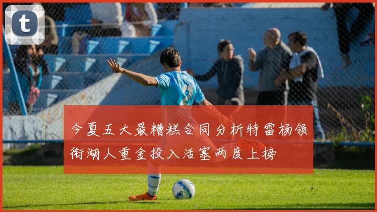 今夏五大最糟糕合同分析特雷杨领衔湖人重金投入活塞两度上榜