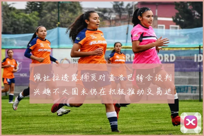佩杜拉透露科莫对查洛巴转会谈判兴趣不大国米仍在积极推动交易进程