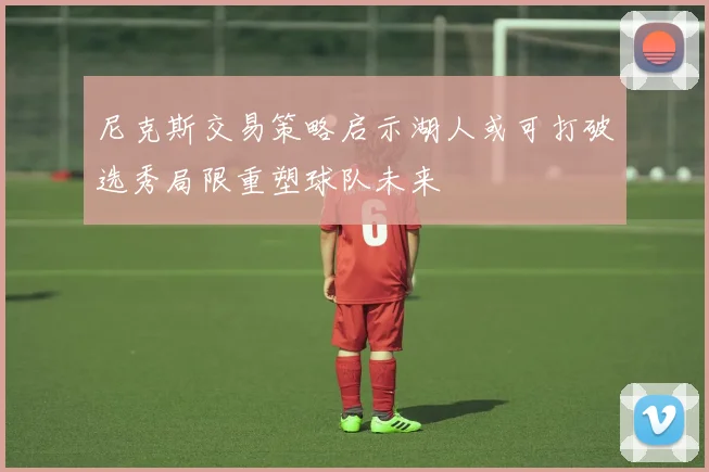尼克斯交易策略启示湖人或可打破选秀局限重塑球队未来