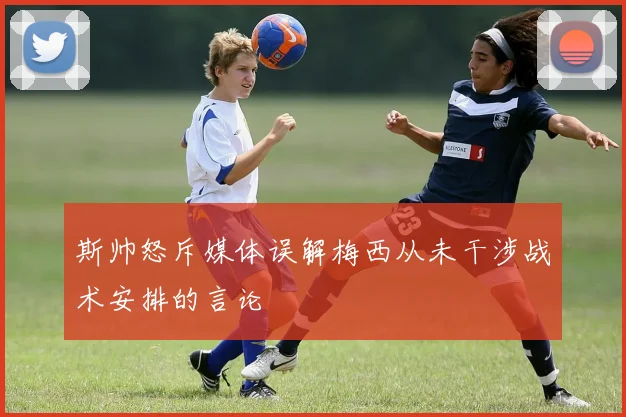 斯帅怒斥媒体误解梅西从未干涉战术安排的言论