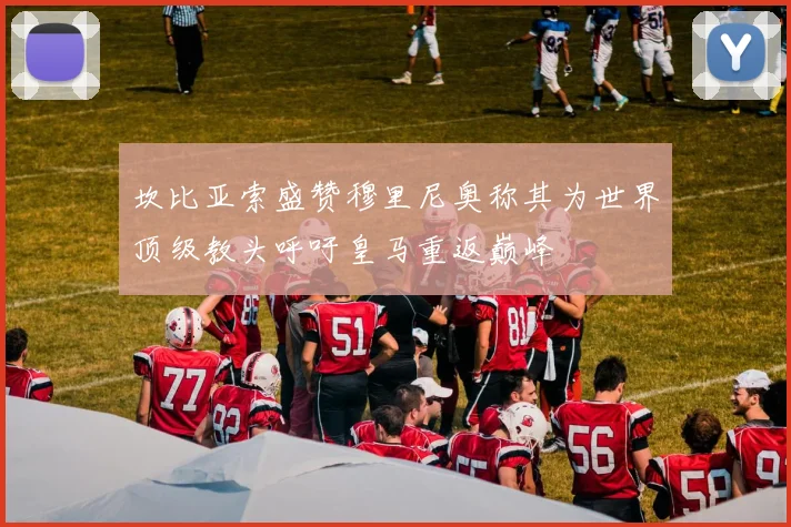 坎比亚索盛赞穆里尼奥称其为世界顶级教头呼吁皇马重返巅峰