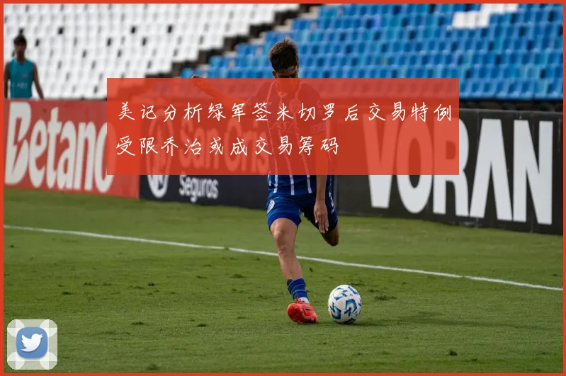 美记分析绿军签米切罗后交易特例受限乔治或成交易筹码