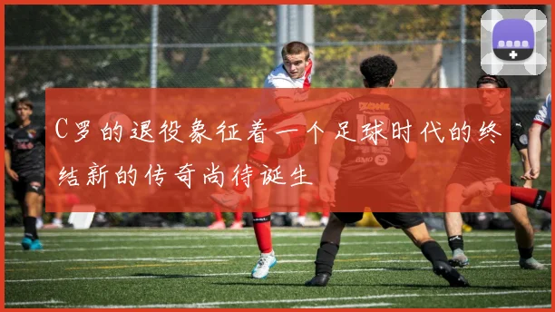 C罗的退役象征着一个足球时代的终结新的传奇尚待诞生